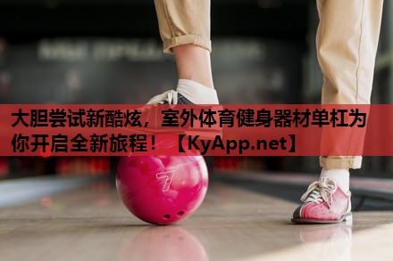 大胆尝试新酷炫，室外体育健身器材单杠为你开启全新旅程！
